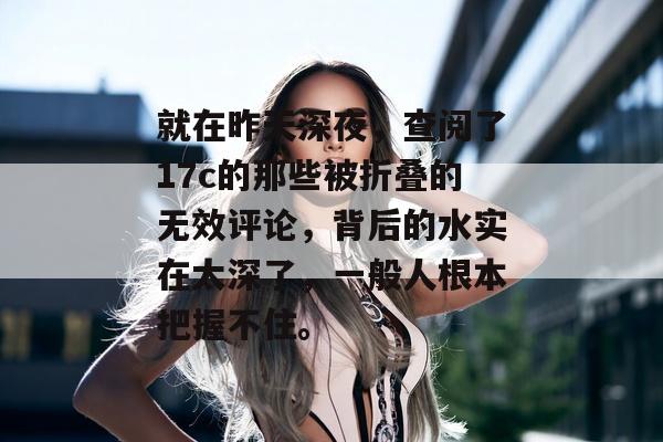 就在昨天深夜，查阅了17c的那些被折叠的无效评论，背后的水实在太深了，一般人根本把握不住。