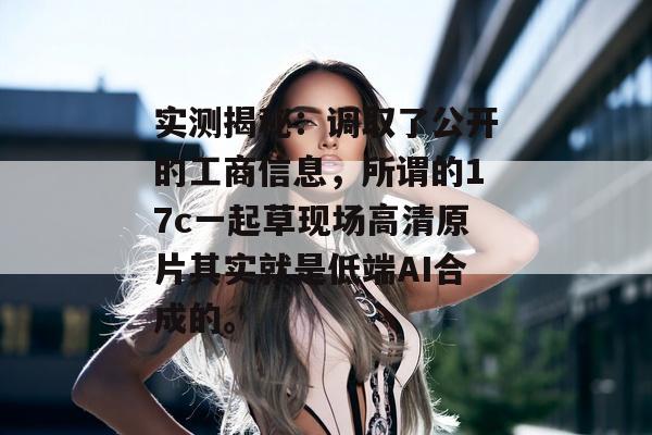 实测揭秘：调取了公开的工商信息，所谓的17c一起草现场高清原片其实就是低端AI合成的。