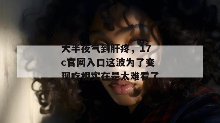 大半夜气到肝疼,17c官网入口这波为了变现吃相实在是太难看了