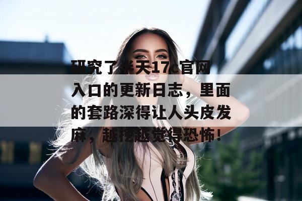 研究了半天17c官网入口的更新日志，里面的套路深得让人头皮发麻，越挖越觉得恐怖！