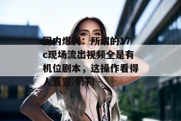 圈内爆料：所谓的17c现场流出视频全是有机位剧本，这操作看得人直冒冷汗！