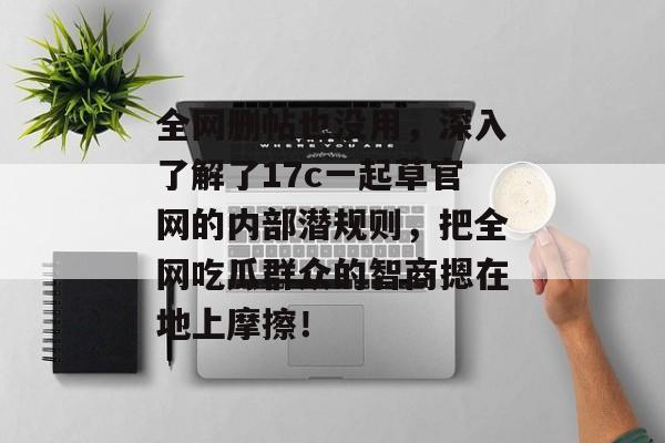 全网删帖也没用，深入了解了17c一起草官网的内部潜规则，把全网吃瓜群众的智商摁在地上摩擦！