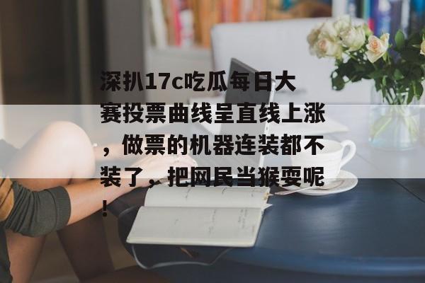深扒17c吃瓜每日大赛投票曲线呈直线上涨，做票的机器连装都不装了，把网民当猴耍呢！