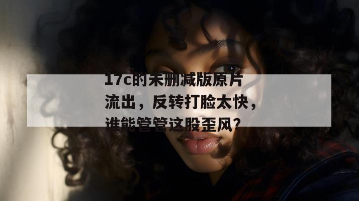 17c的未删减版原片流出，反转打脸太快，谁能管管这股歪风？