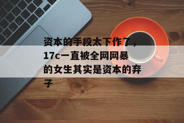 资本的手段太下作了，17c一直被全网网暴的女生其实是资本的弃子