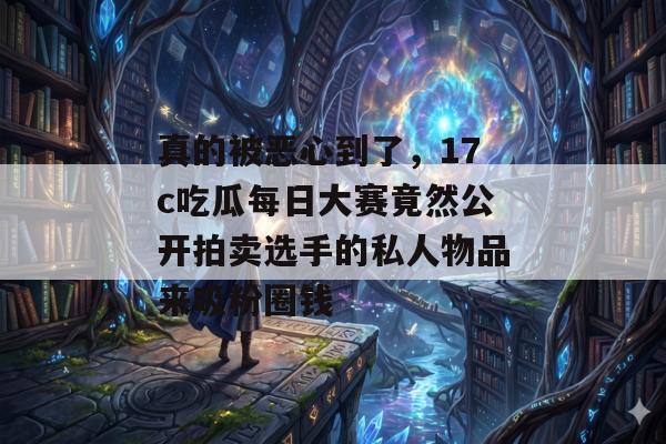 真的被恶心到了，17c吃瓜每日大赛竟然公开拍卖选手的私人物品来吸粉圈钱