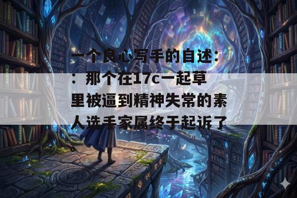 一个良心写手的自述：：那个在17c一起草里被逼到精神失常的素人选手家属终于起诉了。