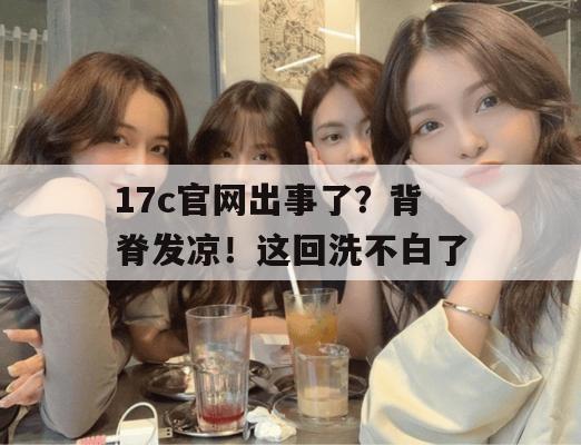 17c官网出事了？背脊发凉！这回洗不白了
