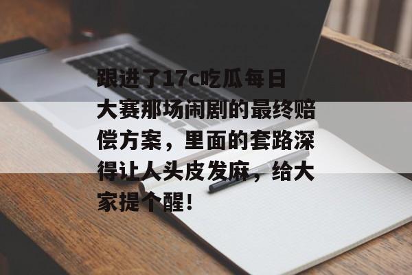 跟进了17c吃瓜每日大赛那场闹剧的最终赔偿方案，里面的套路深得让人头皮发麻，给大家提个醒！