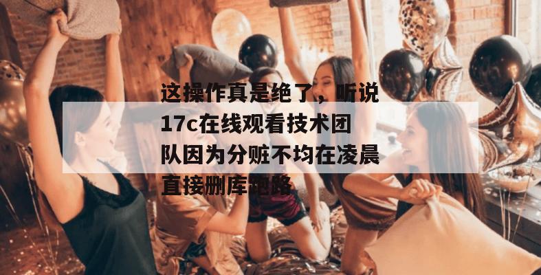这操作真是绝了，听说17c在线观看技术团队因为分赃不均在凌晨直接删库跑路