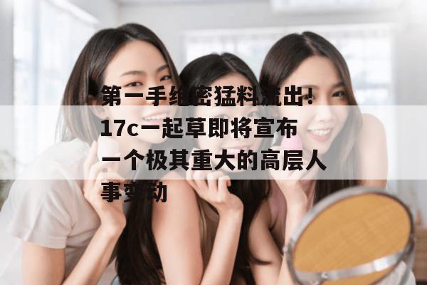 第一手绝密猛料流出！17c一起草即将宣布一个极其重大的高层人事变动