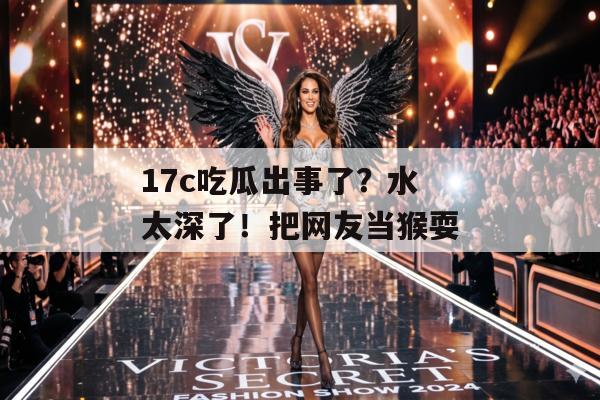 17c吃瓜出事了？水太深了！把网友当猴耍