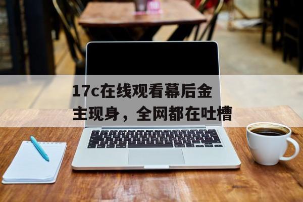17c在线观看幕后金主现身，全网都在吐槽