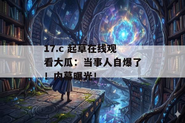 17.c 起草在线观看大瓜：当事人自爆了！内幕曝光！