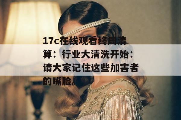 17c在线观看终局清算：行业大清洗开始：请大家记住这些加害者的嘴脸。