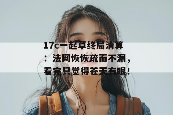17c一起草终局清算：法网恢恢疏而不漏，看完只觉得苍天有眼！