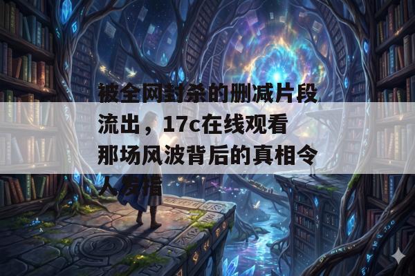 被全网封杀的删减片段流出，17c在线观看那场风波背后的真相令人发指