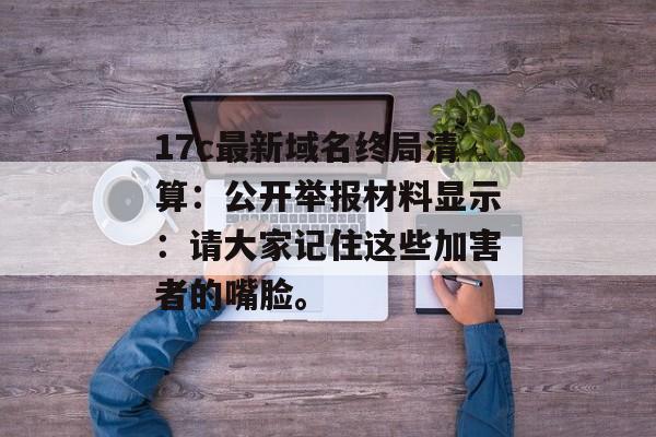 17c最新域名终局清算：公开举报材料显示：请大家记住这些加害者的嘴脸。