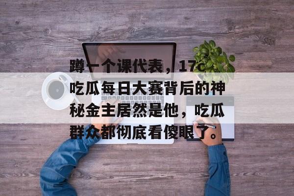 蹲一个课代表，17c吃瓜每日大赛背后的神秘金主居然是他，吃瓜群众都彻底看傻眼了。