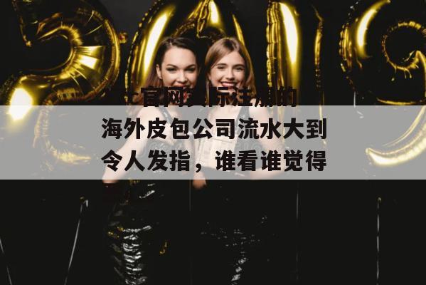17c官网实际注册的海外皮包公司流水大到令人发指，谁看谁觉得恶心。