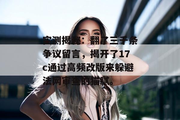 实测揭秘：翻了三千条争议留言，揭开了17c通过高频改版来躲避法网审查的猫腻。