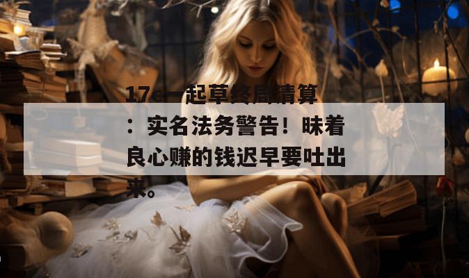 17c一起草终局清算：实名法务警告！昧着良心赚的钱迟早要吐出来。