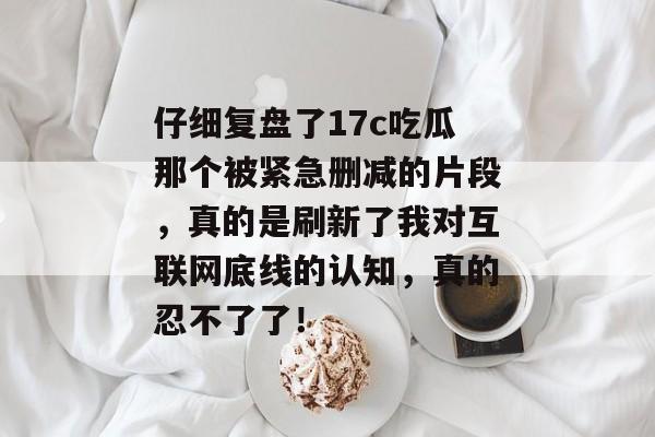 仔细复盘了17c吃瓜那个被紧急删减的片段，真的是刷新了我对互联网底线的认知，真的忍不了了！