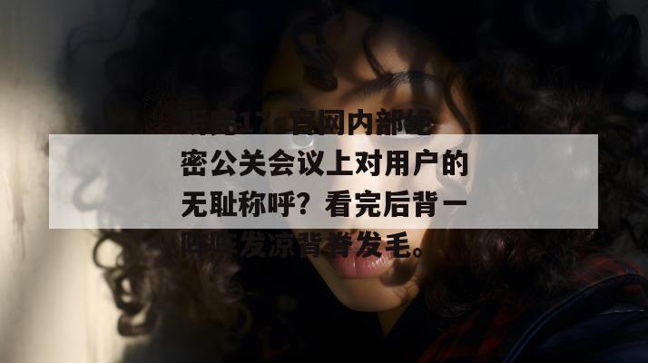 听完17c官网内部绝密公关会议上对用户的无耻称呼？看完后背一阵阵发凉背脊发毛。