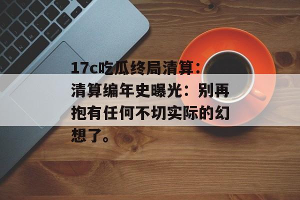 17c吃瓜终局清算：清算编年史曝光：别再抱有任何不切实际的幻想了。