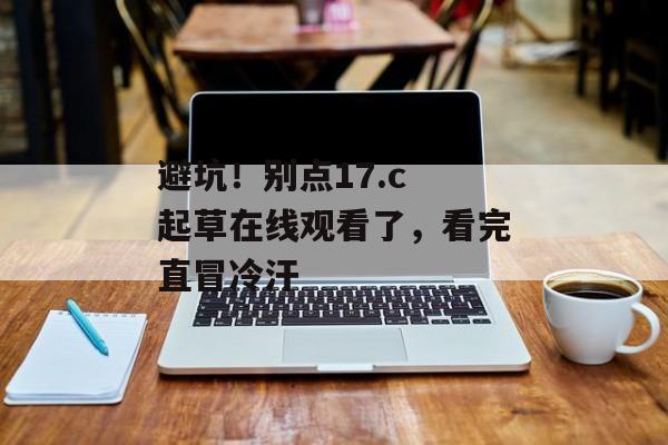 避坑！别点17.c 起草在线观看了，看完直冒冷汗