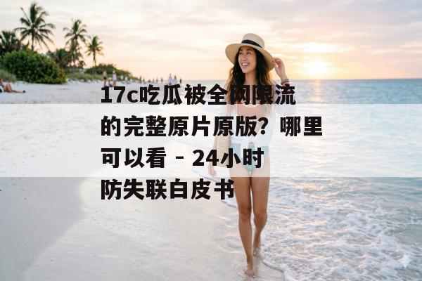 17c吃瓜被全网限流的完整原片原版？哪里可以看 - 24小时防失联白皮书