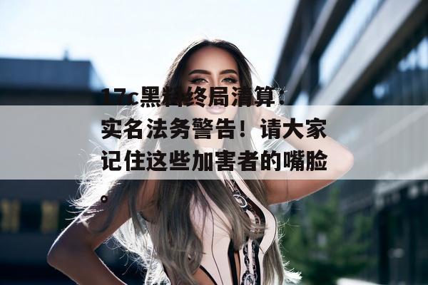 17c黑料终局清算：实名法务警告！请大家记住这些加害者的嘴脸。