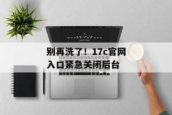 别再洗了！17c官网入口紧急关闭后台