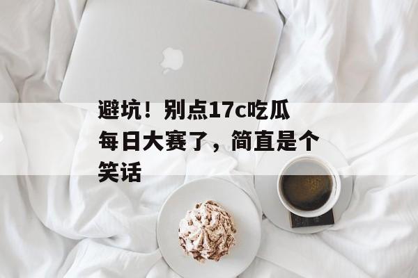 避坑！别点17c吃瓜每日大赛了，简直是个笑话