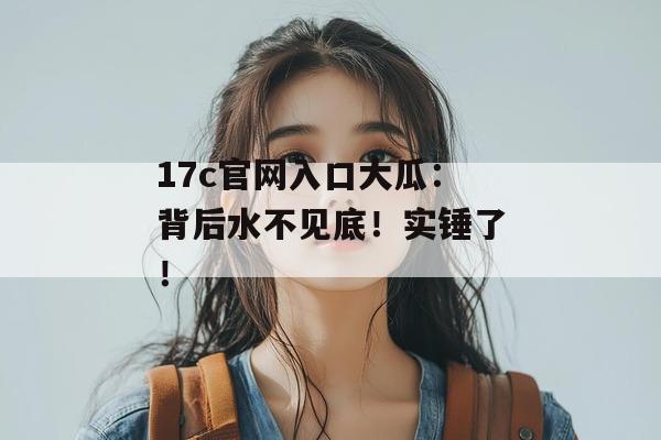 17c官网入口大瓜：背后水不见底！实锤了！